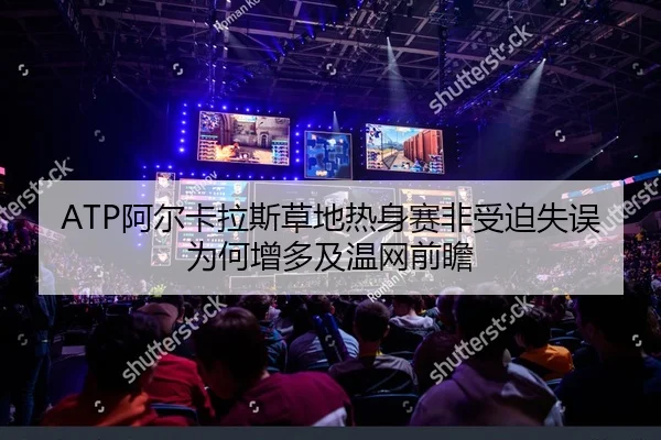 ATP阿尔卡拉斯草地热身赛非受迫失误为何增多及温网前瞻