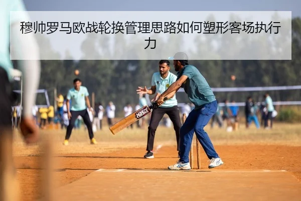 穆帅罗马欧战轮换管理思路如何塑形客场执行力