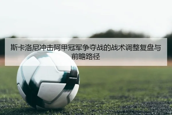斯卡洛尼冲击阿甲冠军争夺战的战术调整复盘与前瞻路径
